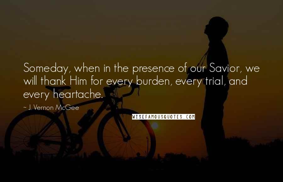 J. Vernon McGee Quotes: Someday, when in the presence of our Savior, we will thank Him for every burden, every trial, and every heartache.