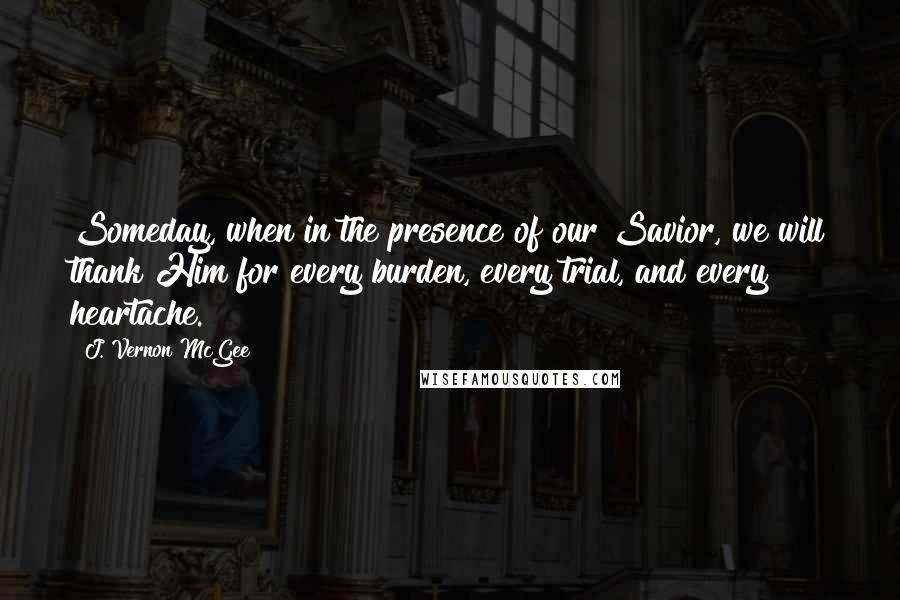 J. Vernon McGee Quotes: Someday, when in the presence of our Savior, we will thank Him for every burden, every trial, and every heartache.