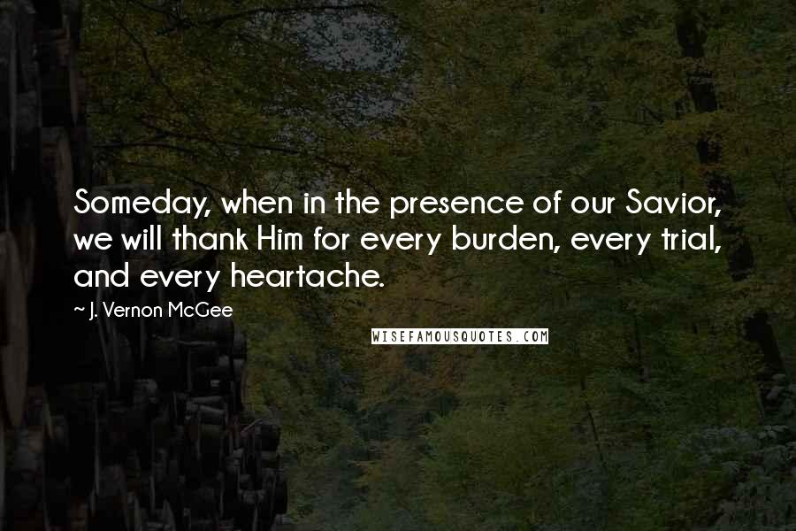 J. Vernon McGee Quotes: Someday, when in the presence of our Savior, we will thank Him for every burden, every trial, and every heartache.