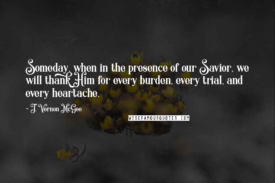 J. Vernon McGee Quotes: Someday, when in the presence of our Savior, we will thank Him for every burden, every trial, and every heartache.