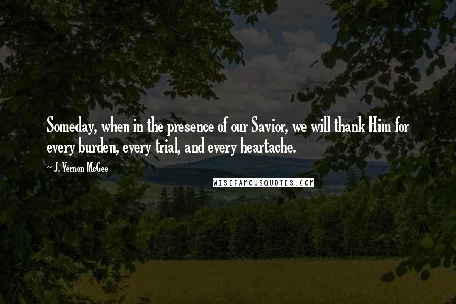 J. Vernon McGee Quotes: Someday, when in the presence of our Savior, we will thank Him for every burden, every trial, and every heartache.