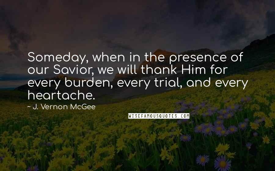 J. Vernon McGee Quotes: Someday, when in the presence of our Savior, we will thank Him for every burden, every trial, and every heartache.