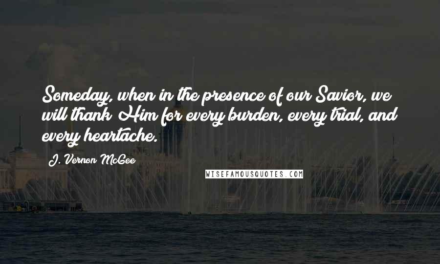 J. Vernon McGee Quotes: Someday, when in the presence of our Savior, we will thank Him for every burden, every trial, and every heartache.