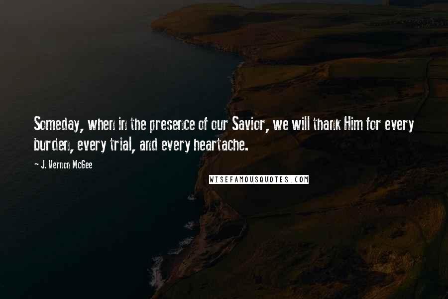 J. Vernon McGee Quotes: Someday, when in the presence of our Savior, we will thank Him for every burden, every trial, and every heartache.