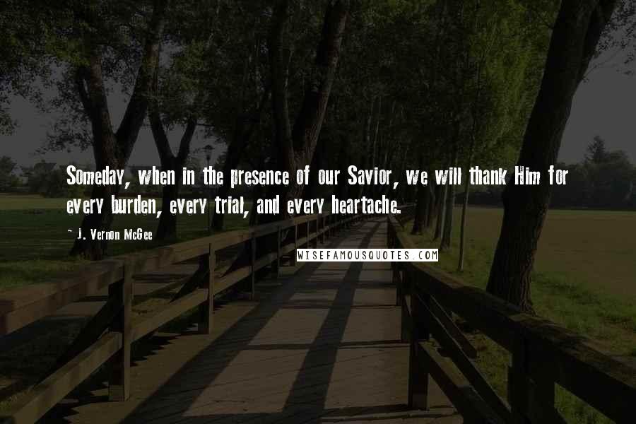 J. Vernon McGee Quotes: Someday, when in the presence of our Savior, we will thank Him for every burden, every trial, and every heartache.