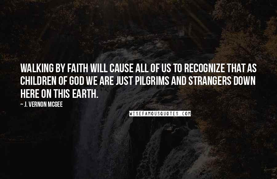 J. Vernon McGee Quotes: Walking by faith will cause all of us to recognize that as children of God we are just pilgrims and strangers down here on this earth.
