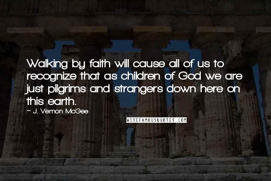 J. Vernon McGee Quotes: Walking by faith will cause all of us to recognize that as children of God we are just pilgrims and strangers down here on this earth.