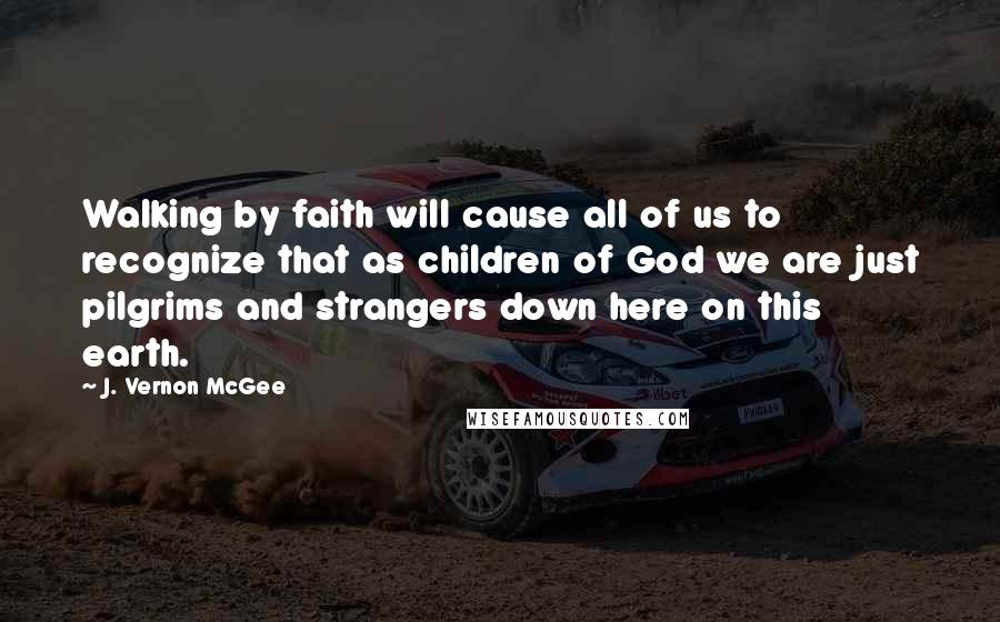 J. Vernon McGee Quotes: Walking by faith will cause all of us to recognize that as children of God we are just pilgrims and strangers down here on this earth.