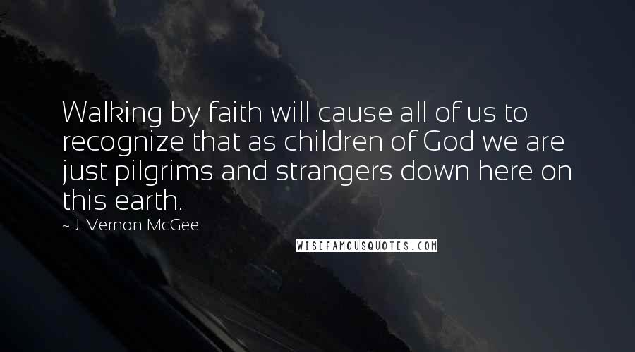 J. Vernon McGee Quotes: Walking by faith will cause all of us to recognize that as children of God we are just pilgrims and strangers down here on this earth.
