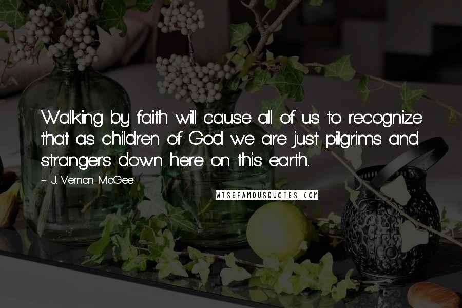 J. Vernon McGee Quotes: Walking by faith will cause all of us to recognize that as children of God we are just pilgrims and strangers down here on this earth.