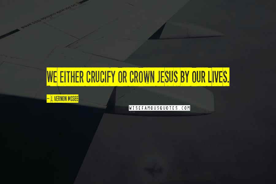 J. Vernon McGee Quotes: We either crucify or crown Jesus by our lives.