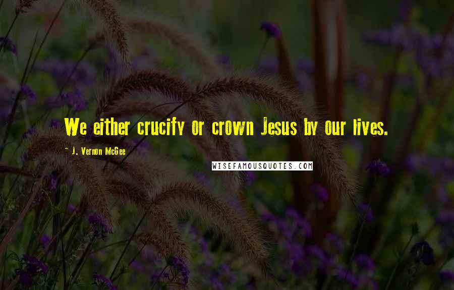 J. Vernon McGee Quotes: We either crucify or crown Jesus by our lives.