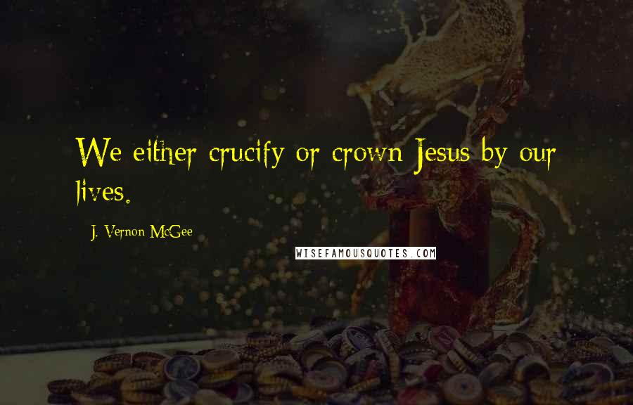 J. Vernon McGee Quotes: We either crucify or crown Jesus by our lives.