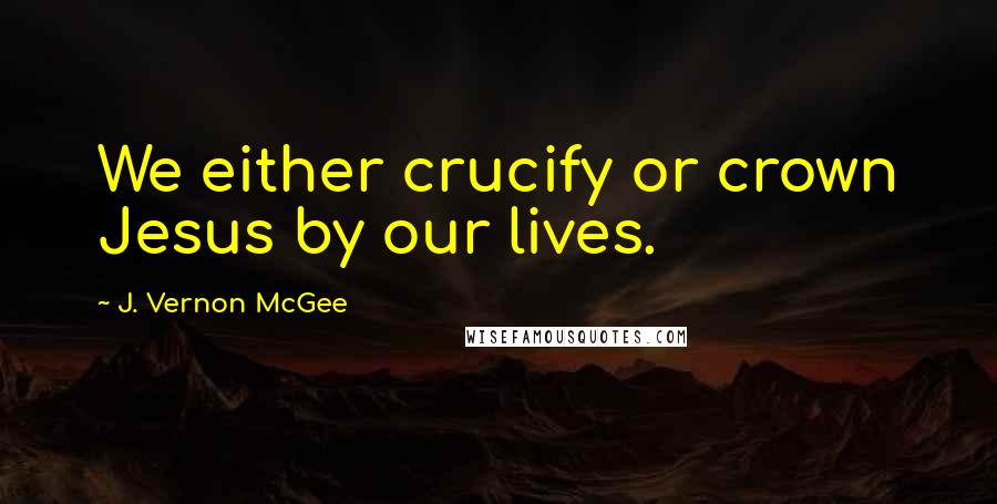 J. Vernon McGee Quotes: We either crucify or crown Jesus by our lives.
