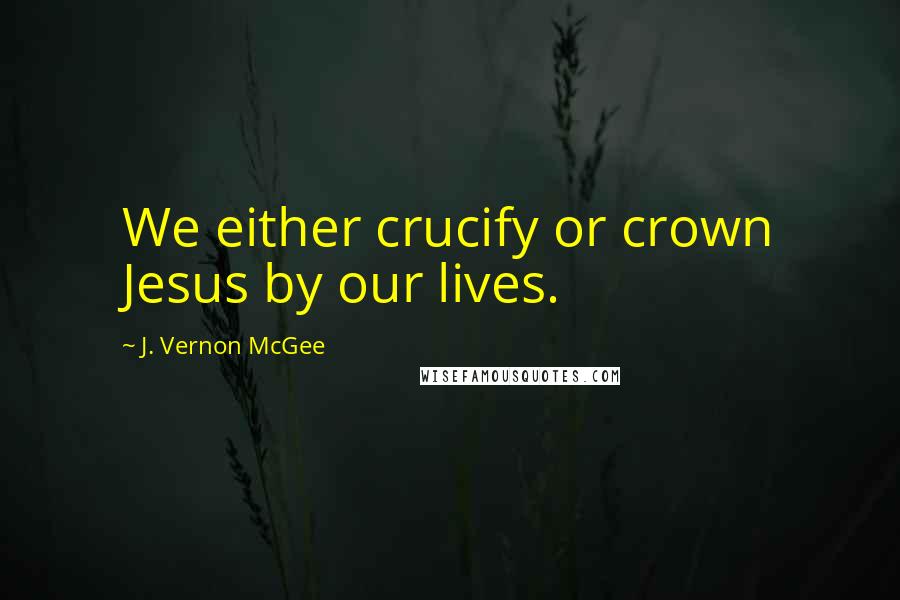 J. Vernon McGee Quotes: We either crucify or crown Jesus by our lives.