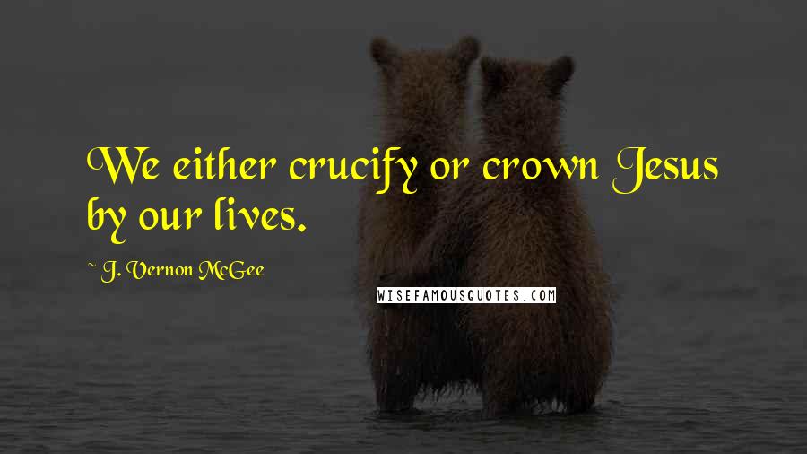 J. Vernon McGee Quotes: We either crucify or crown Jesus by our lives.