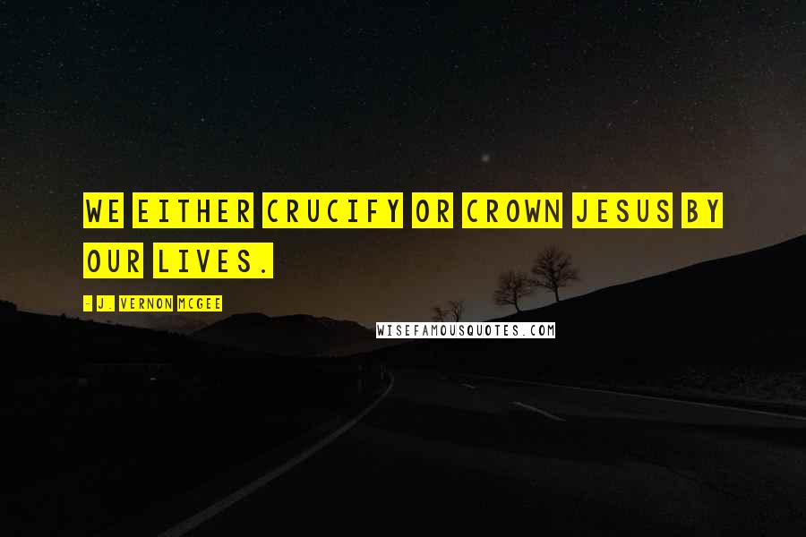 J. Vernon McGee Quotes: We either crucify or crown Jesus by our lives.