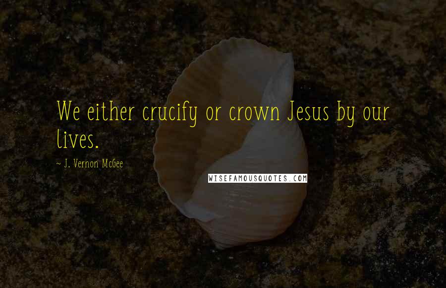 J. Vernon McGee Quotes: We either crucify or crown Jesus by our lives.