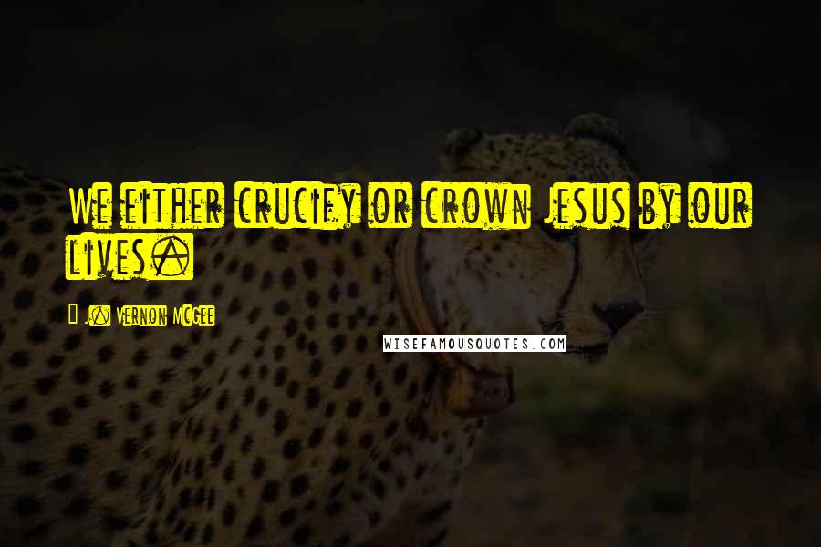 J. Vernon McGee Quotes: We either crucify or crown Jesus by our lives.