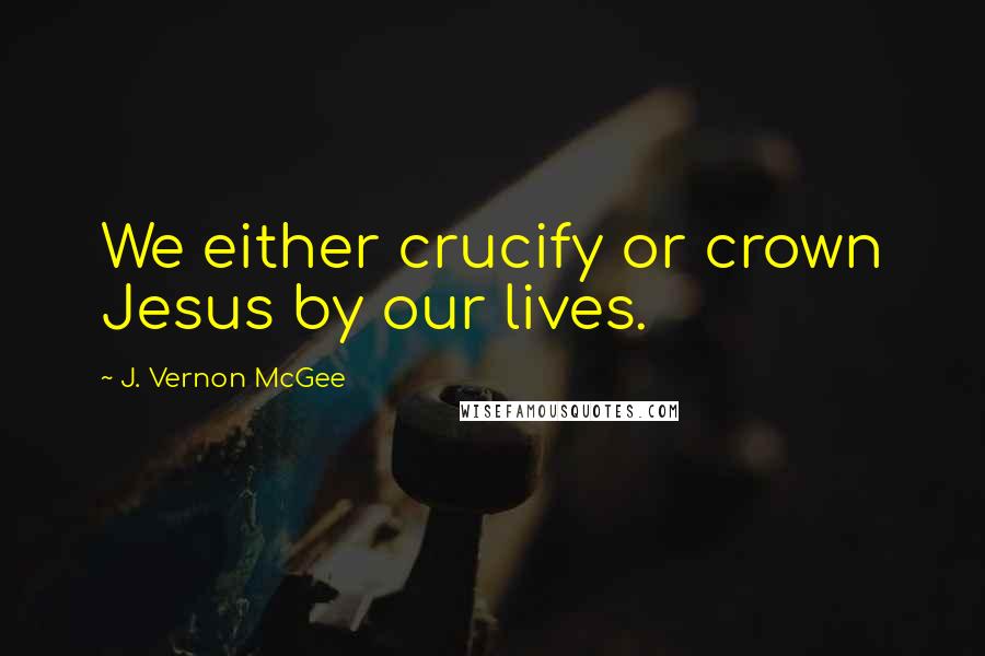 J. Vernon McGee Quotes: We either crucify or crown Jesus by our lives.