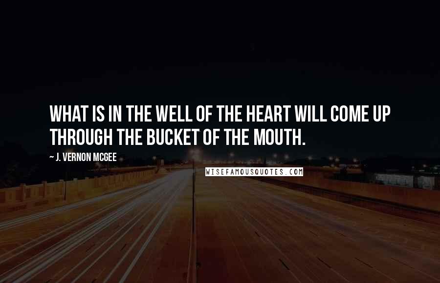 J. Vernon McGee Quotes: What is in the well of the heart will come up through the bucket of the mouth.