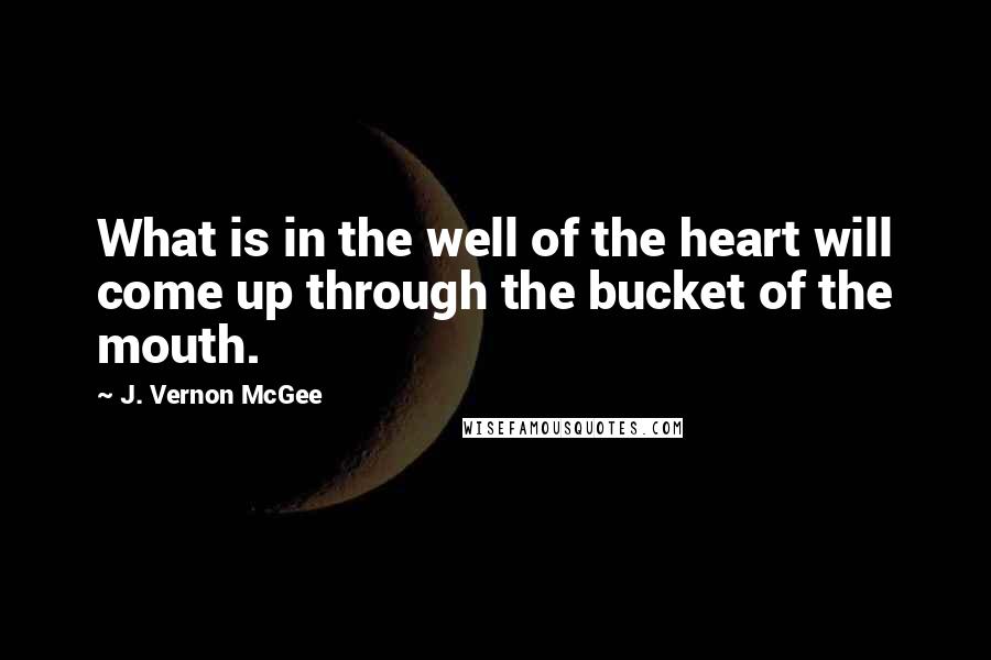 J. Vernon McGee Quotes: What is in the well of the heart will come up through the bucket of the mouth.