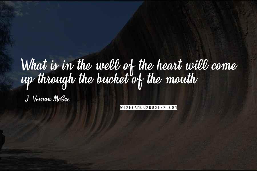 J. Vernon McGee Quotes: What is in the well of the heart will come up through the bucket of the mouth.
