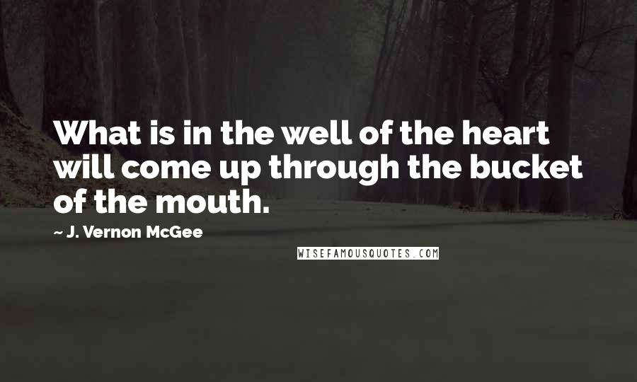 J. Vernon McGee Quotes: What is in the well of the heart will come up through the bucket of the mouth.