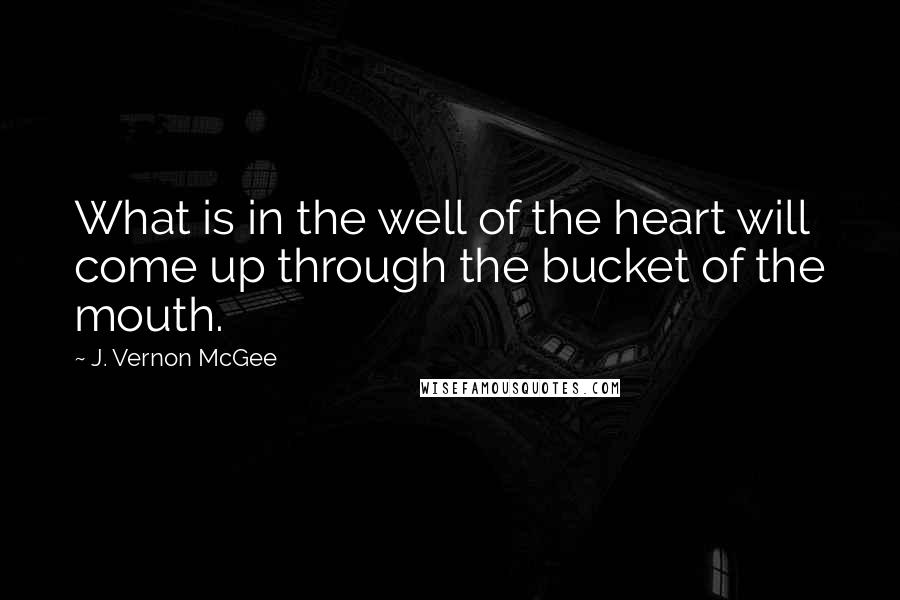 J. Vernon McGee Quotes: What is in the well of the heart will come up through the bucket of the mouth.