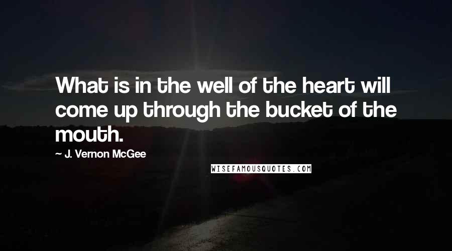 J. Vernon McGee Quotes: What is in the well of the heart will come up through the bucket of the mouth.