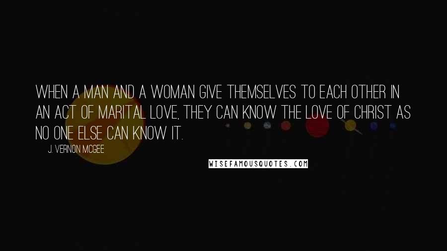 J. Vernon McGee Quotes: When a man and a woman give themselves to each other in an act of marital love, they can know the love of Christ as no one else can know it.