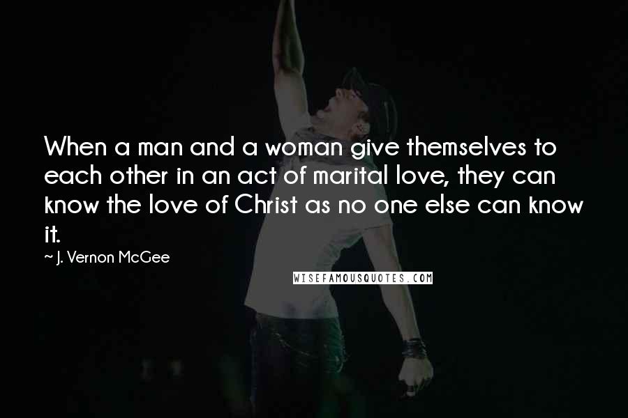 J. Vernon McGee Quotes: When a man and a woman give themselves to each other in an act of marital love, they can know the love of Christ as no one else can know it.