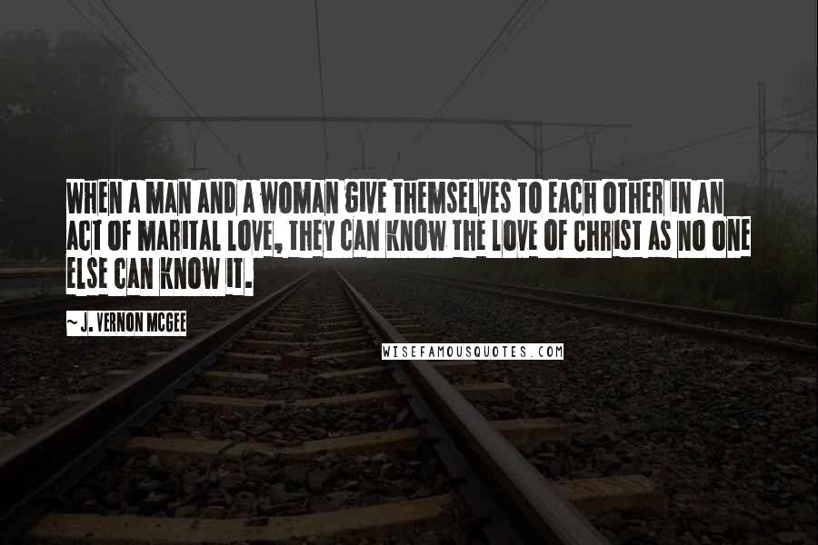 J. Vernon McGee Quotes: When a man and a woman give themselves to each other in an act of marital love, they can know the love of Christ as no one else can know it.