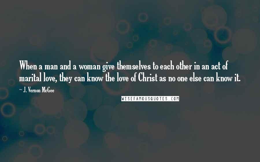 J. Vernon McGee Quotes: When a man and a woman give themselves to each other in an act of marital love, they can know the love of Christ as no one else can know it.
