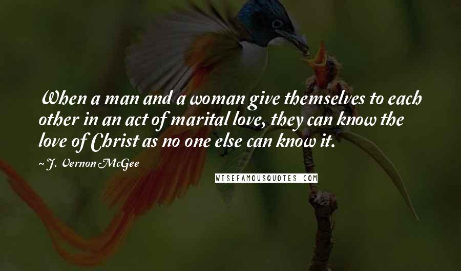 J. Vernon McGee Quotes: When a man and a woman give themselves to each other in an act of marital love, they can know the love of Christ as no one else can know it.