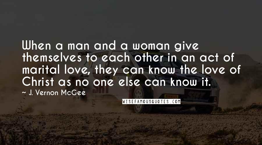 J. Vernon McGee Quotes: When a man and a woman give themselves to each other in an act of marital love, they can know the love of Christ as no one else can know it.