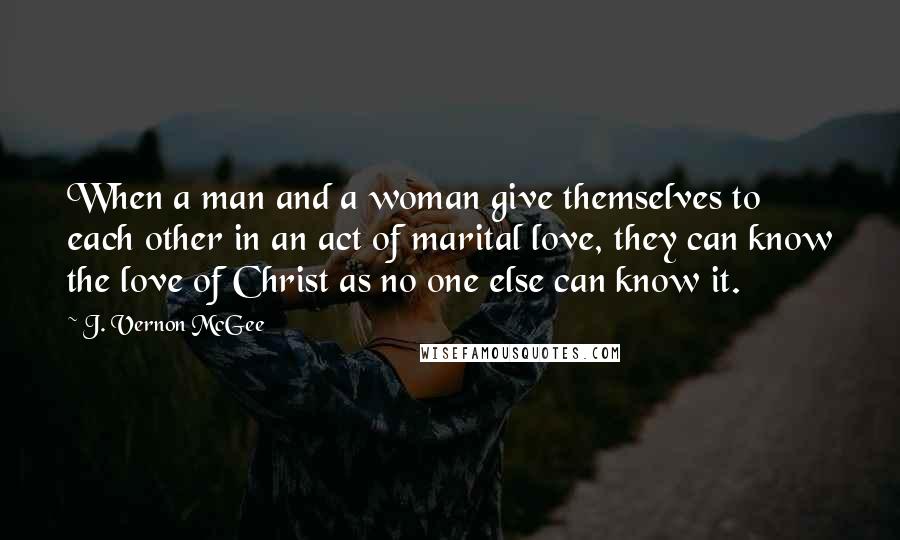 J. Vernon McGee Quotes: When a man and a woman give themselves to each other in an act of marital love, they can know the love of Christ as no one else can know it.
