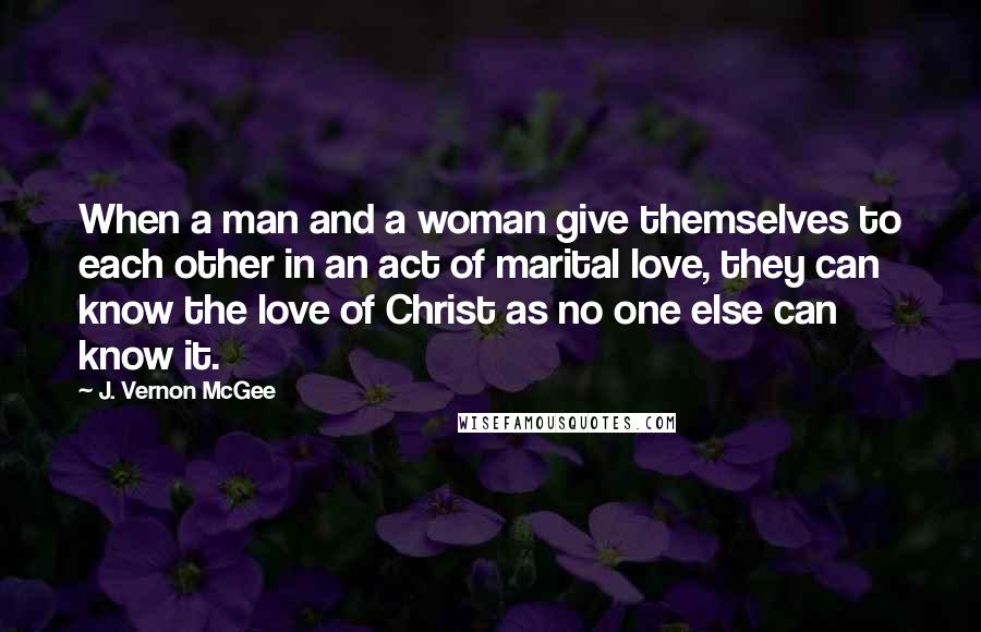J. Vernon McGee Quotes: When a man and a woman give themselves to each other in an act of marital love, they can know the love of Christ as no one else can know it.