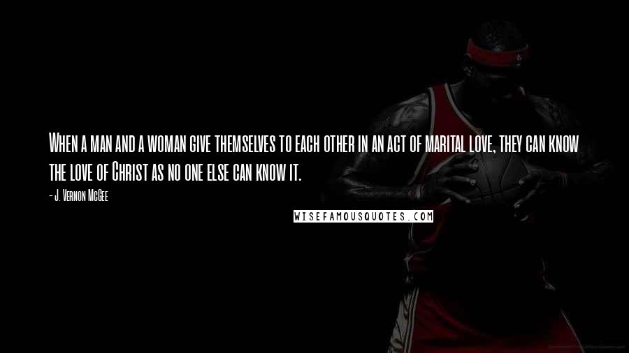 J. Vernon McGee Quotes: When a man and a woman give themselves to each other in an act of marital love, they can know the love of Christ as no one else can know it.