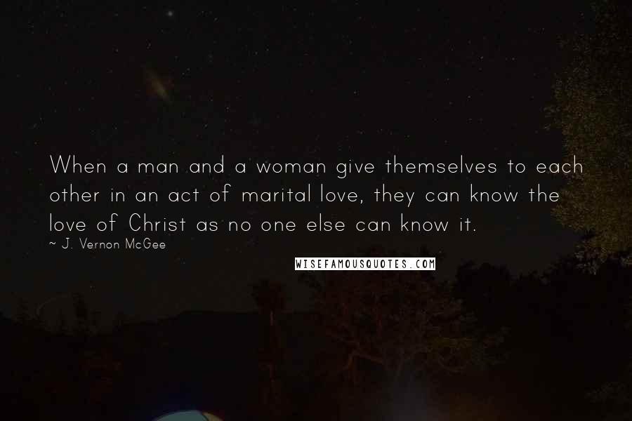 J. Vernon McGee Quotes: When a man and a woman give themselves to each other in an act of marital love, they can know the love of Christ as no one else can know it.