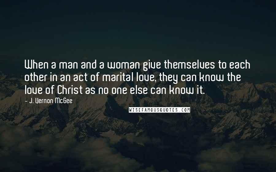 J. Vernon McGee Quotes: When a man and a woman give themselves to each other in an act of marital love, they can know the love of Christ as no one else can know it.