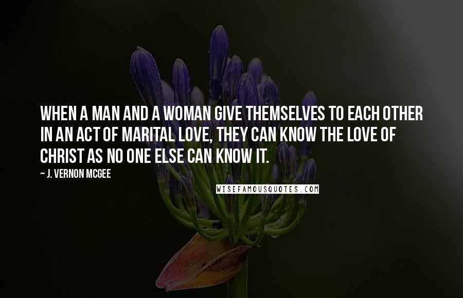 J. Vernon McGee Quotes: When a man and a woman give themselves to each other in an act of marital love, they can know the love of Christ as no one else can know it.
