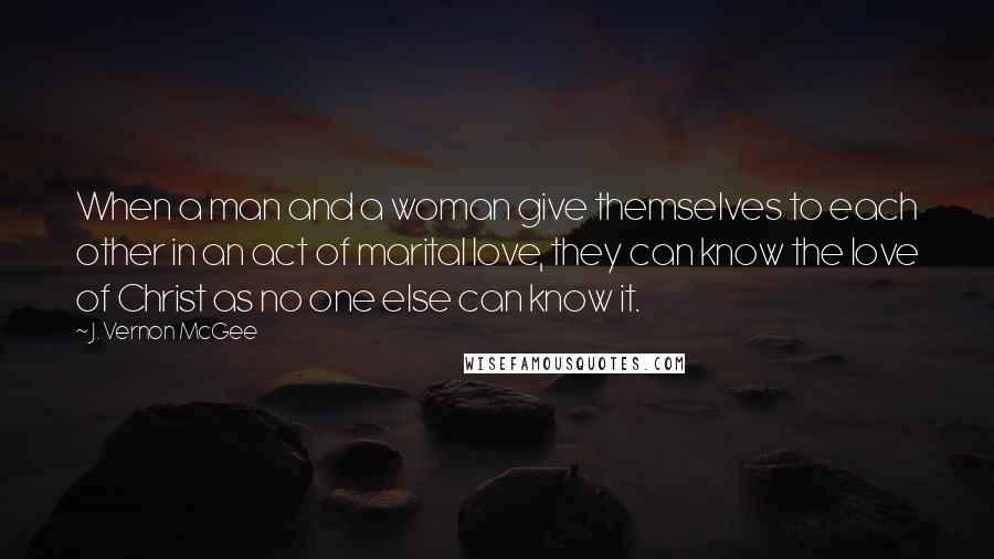 J. Vernon McGee Quotes: When a man and a woman give themselves to each other in an act of marital love, they can know the love of Christ as no one else can know it.