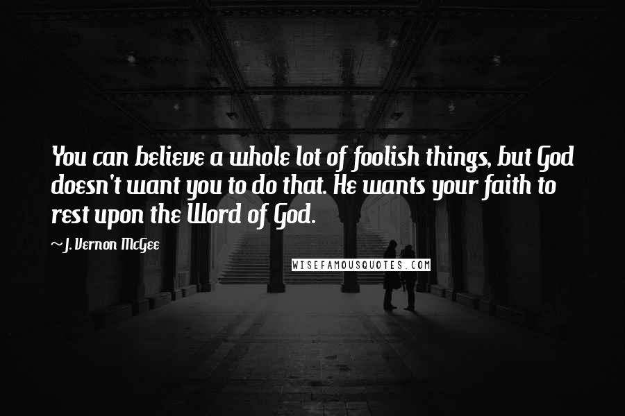 J. Vernon McGee Quotes: You can believe a whole lot of foolish things, but God doesn't want you to do that. He wants your faith to rest upon the Word of God.
