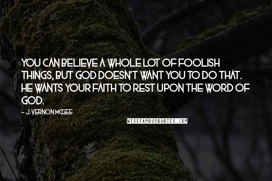 J. Vernon McGee Quotes: You can believe a whole lot of foolish things, but God doesn't want you to do that. He wants your faith to rest upon the Word of God.