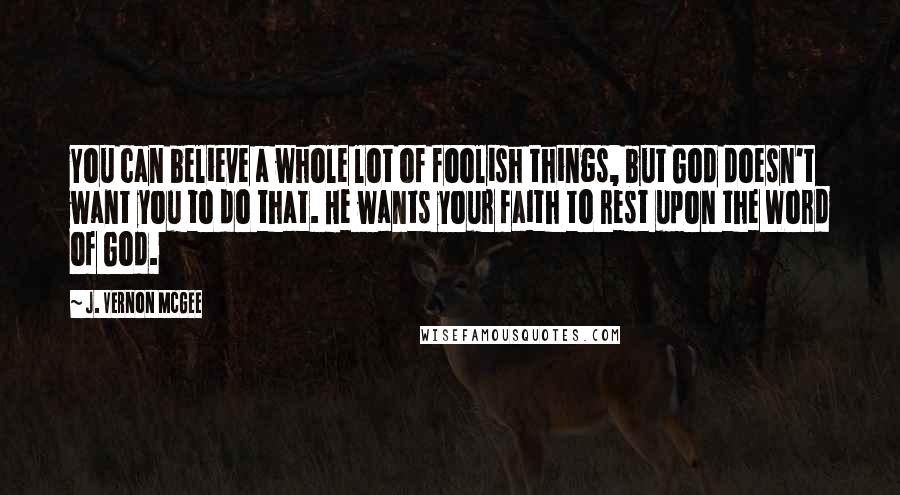 J. Vernon McGee Quotes: You can believe a whole lot of foolish things, but God doesn't want you to do that. He wants your faith to rest upon the Word of God.
