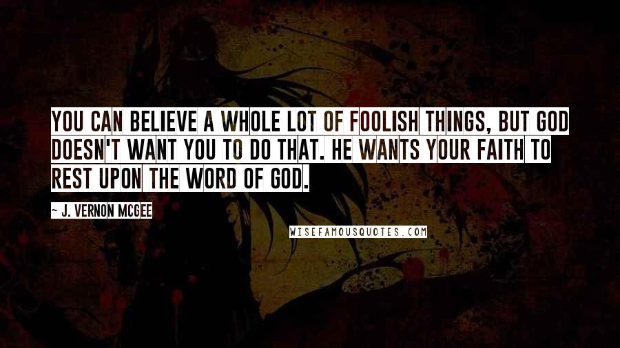 J. Vernon McGee Quotes: You can believe a whole lot of foolish things, but God doesn't want you to do that. He wants your faith to rest upon the Word of God.