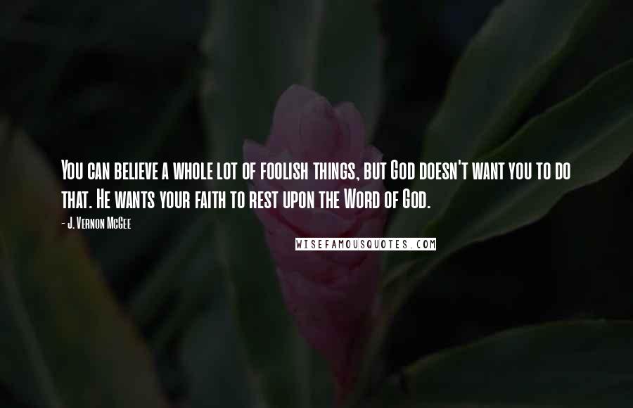 J. Vernon McGee Quotes: You can believe a whole lot of foolish things, but God doesn't want you to do that. He wants your faith to rest upon the Word of God.