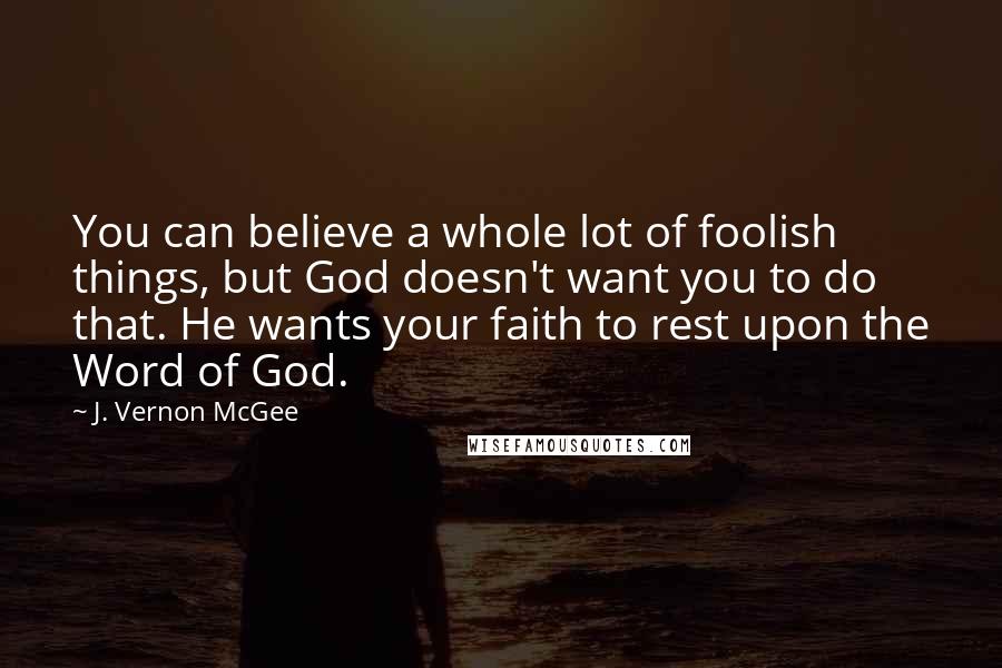 J. Vernon McGee Quotes: You can believe a whole lot of foolish things, but God doesn't want you to do that. He wants your faith to rest upon the Word of God.