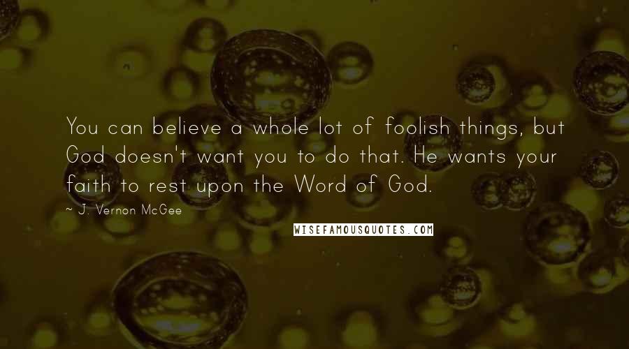 J. Vernon McGee Quotes: You can believe a whole lot of foolish things, but God doesn't want you to do that. He wants your faith to rest upon the Word of God.